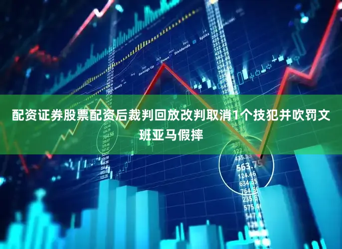 配资证券股票配资后裁判回放改判取消1个技犯并吹罚文班亚马假摔