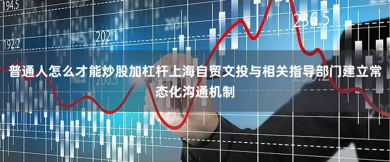 普通人怎么才能炒股加杠杆上海自贸文投与相关指导部门建立常态化沟通机制