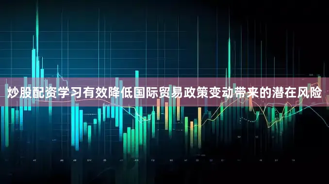 炒股配资学习有效降低国际贸易政策变动带来的潜在风险