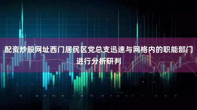 配资炒股网址西门居民区党总支迅速与网格内的职能部门进行分析研判