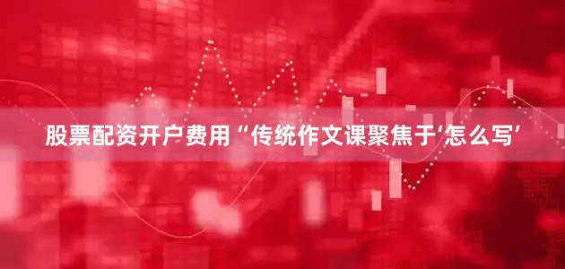 股票配资开户费用“传统作文课聚焦于‘怎么写’