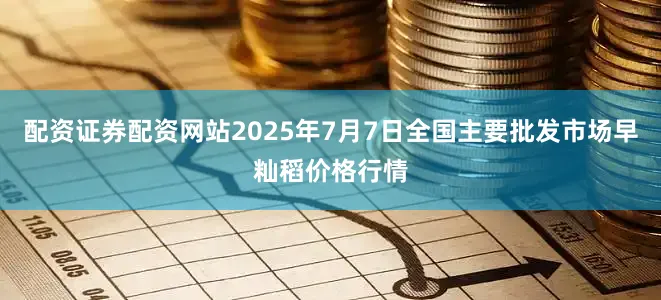 配资证券配资网站2025年7月7日全国主要批发市场早籼稻价格行情