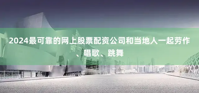 2024最可靠的网上股票配资公司和当地人一起劳作、唱歌、跳舞