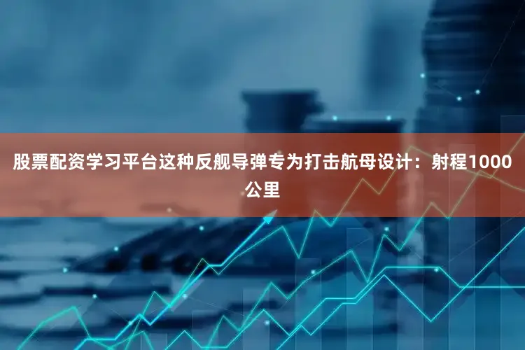 股票配资学习平台这种反舰导弹专为打击航母设计：射程1000公里