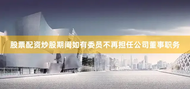 股票配资炒股期间如有委员不再担任公司董事职务