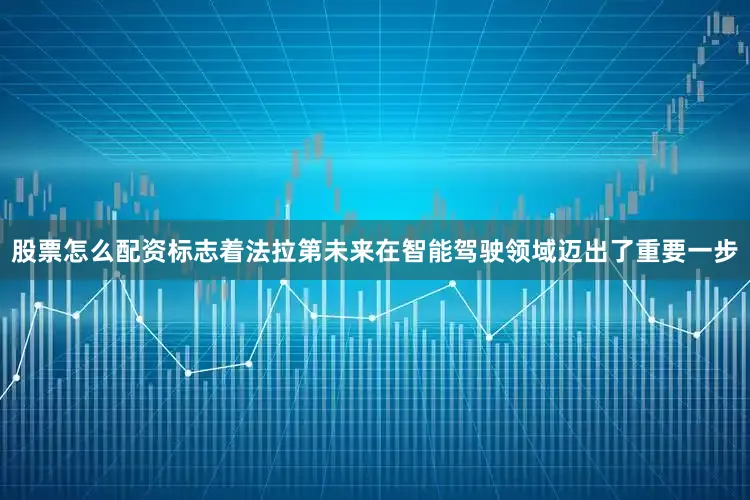 股票怎么配资标志着法拉第未来在智能驾驶领域迈出了重要一步