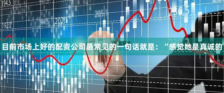 目前市场上好的配资公司最常见的一句话就是：“感觉她是真诚的