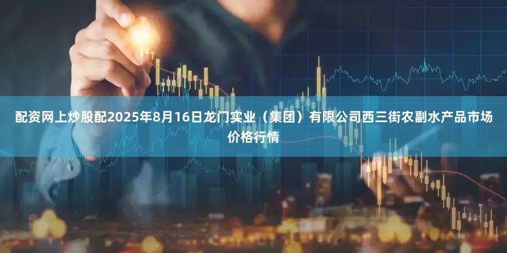 配资网上炒股配2025年8月16日龙门实业（集团）有限公司西三街农副水产品市场价格行情
