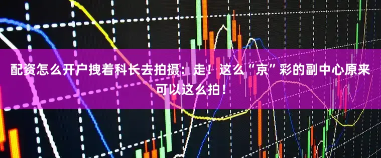 配资怎么开户拽着科长去拍摄：走！这么“京”彩的副中心原来可以这么拍！