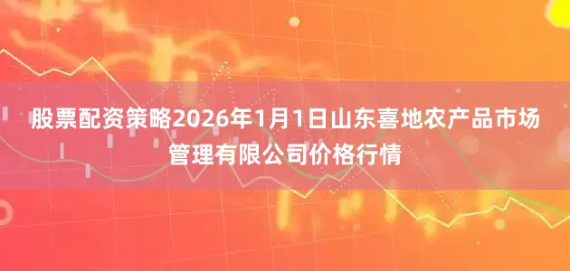 股票配资策略2026年1月1日山东喜地农产品市场管理有限公司价格行情
