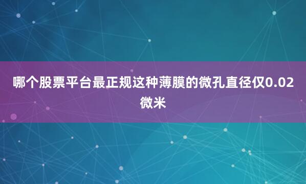 哪个股票平台最正规这种薄膜的微孔直径仅0.02微米