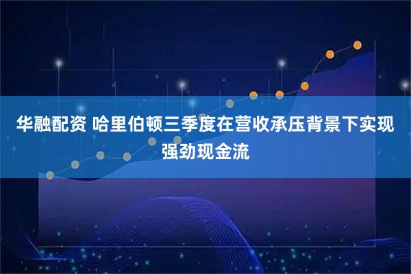 华融配资 哈里伯顿三季度在营收承压背景下实现强劲现金流