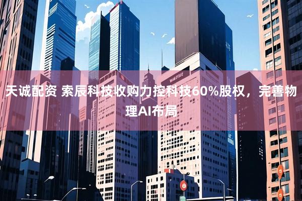 天诚配资 索辰科技收购力控科技60%股权，完善物理AI布局