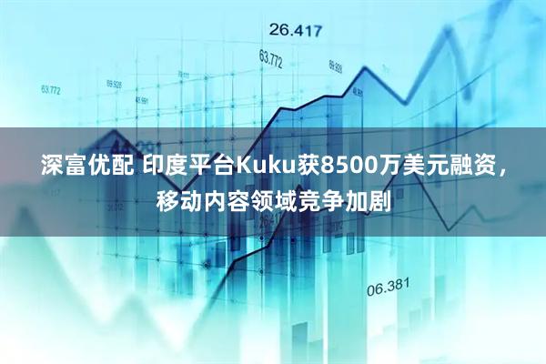 深富优配 印度平台Kuku获8500万美元融资，移动内容领域竞争加剧