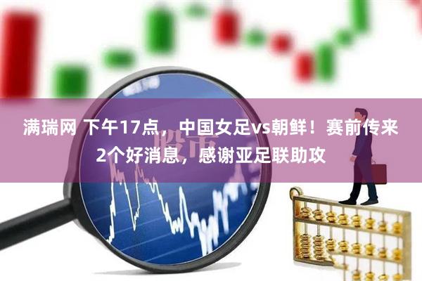 满瑞网 下午17点，中国女足vs朝鲜！赛前传来2个好消息，感谢亚足联助攻