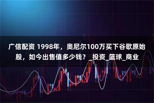 广信配资 1998年，奥尼尔100万买下谷歌原始股，如今出售值多少钱？_投资_篮球_商业