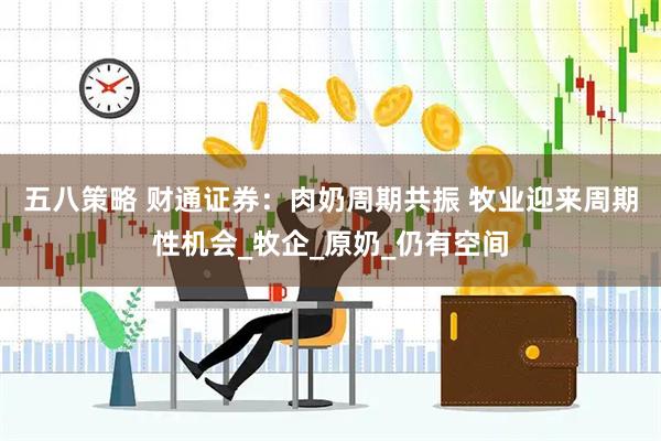 五八策略 财通证券：肉奶周期共振 牧业迎来周期性机会_牧企_原奶_仍有空间