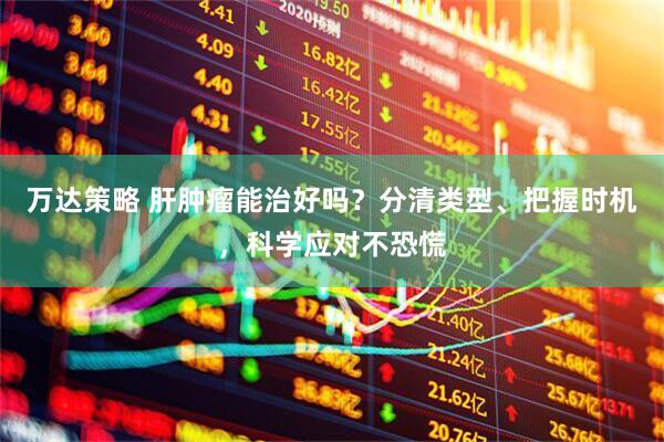 万达策略 肝肿瘤能治好吗？分清类型、把握时机，科学应对不恐慌