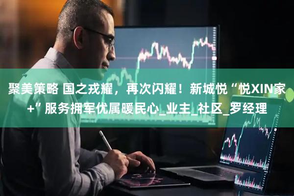 聚美策略 国之戎耀，再次闪耀！新城悦“悦XIN家+”服务拥军优属暖民心_业主_社区_罗经理