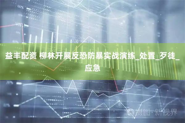 益丰配资 柳林开展反恐防暴实战演练_处置_歹徒_应急