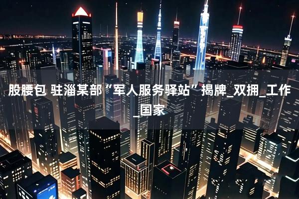 股腰包 驻淄某部“军人服务驿站”揭牌_双拥_工作_国家