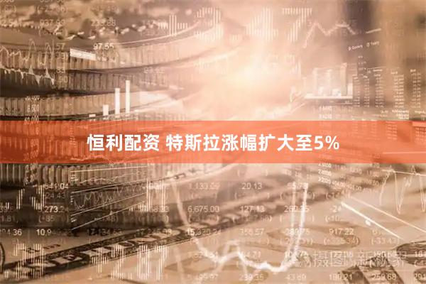 恒利配资 特斯拉涨幅扩大至5%