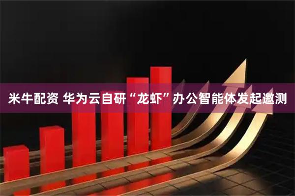 米牛配资 华为云自研“龙虾”办公智能体发起邀测