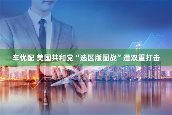 车优配 美国共和党“选区版图战”遭双重打击