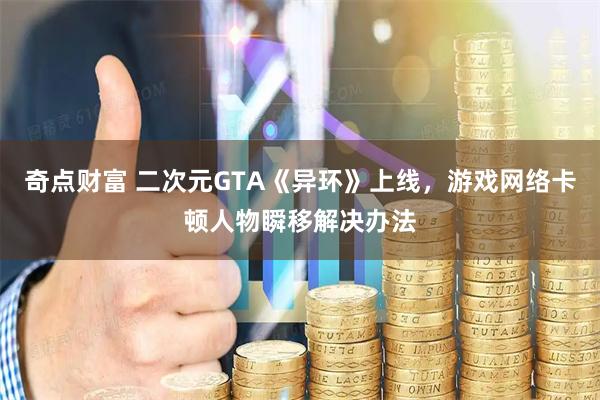 奇点财富 二次元GTA《异环》上线，游戏网络卡顿人物瞬移解决办法