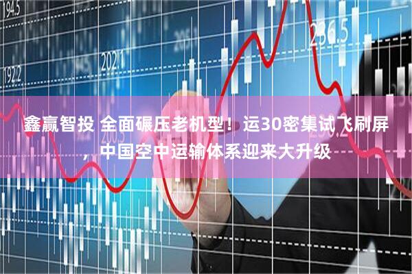 鑫赢智投 全面碾压老机型！运30密集试飞刷屏，中国空中运输体系迎来大升级