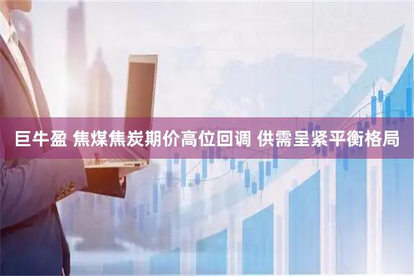 巨牛盈 焦煤焦炭期价高位回调 供需呈紧平衡格局