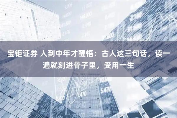 宝钜证券 人到中年才醒悟：古人这三句话，读一遍就刻进骨子里，受用一生