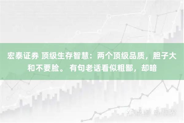 宏泰证券 顶级生存智慧：两个顶级品质，胆子大和不要脸。 有句老话看似粗鄙，却暗
