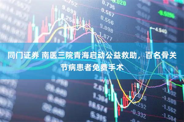 同门证券 南医三院青海启动公益救助，百名骨关节病患者免费手术
