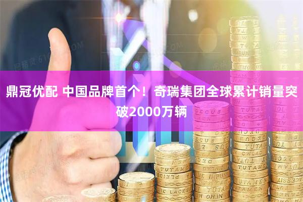 鼎冠优配 中国品牌首个！奇瑞集团全球累计销量突破2000万辆
