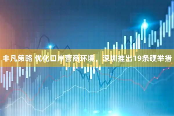 非凡策略 优化口岸营商环境，深圳推出19条硬举措