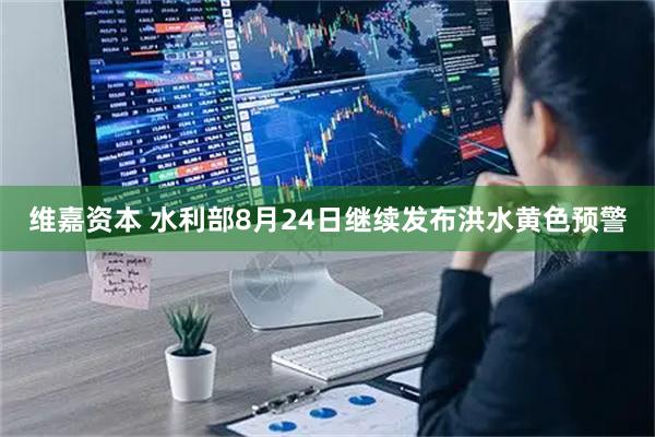维嘉资本 水利部8月24日继续发布洪水黄色预警