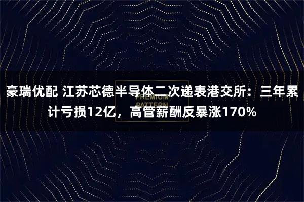 豪瑞优配 江苏芯德半导体二次递表港交所：三年累计亏损12亿，高管薪酬反暴涨170%